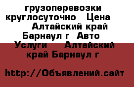 грузоперевозки  круглосуточно › Цена ­ 100 - Алтайский край, Барнаул г. Авто » Услуги   . Алтайский край,Барнаул г.